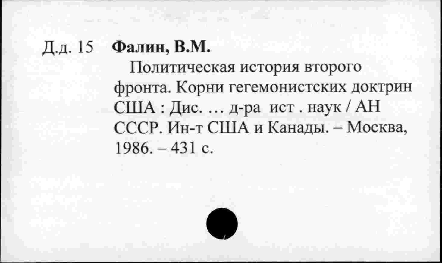 ﻿Д.д. 15 Фалин, В.М.
Политическая история второго фронта. Корни гегемонистских доктрин США : Дис. ... д-ра ист . наук / АН СССР. Ин-т США и Канады. - Москва, 1986.-431 с.